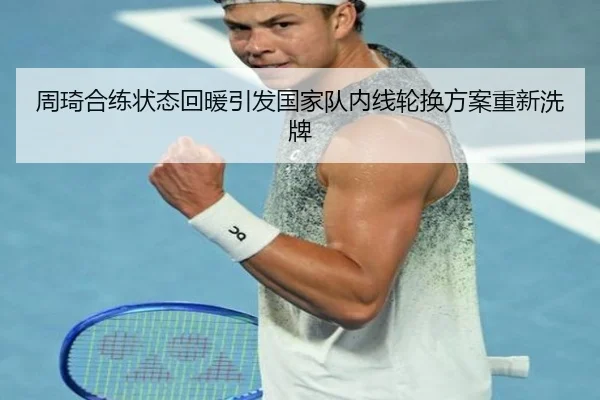 周琦合练状态回暖引发国家队内线轮换方案重新洗牌